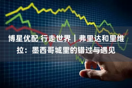 博星优配 行走世界｜弗里达和里维拉：墨西哥城里的错过与遇见