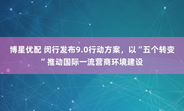 博星优配 闵行发布9.0行动方案，以“五个转变”推动国际一流营商环境建设