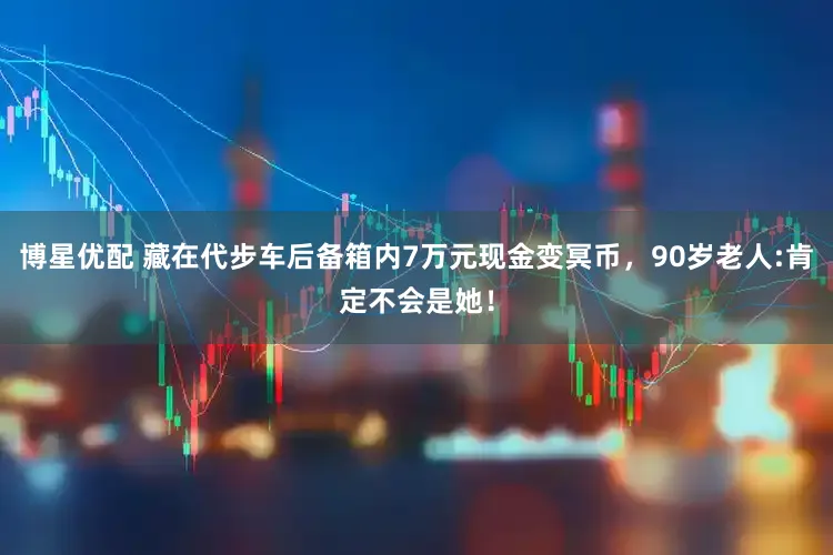 博星优配 藏在代步车后备箱内7万元现金变冥币，90岁老人:肯定不会是她！