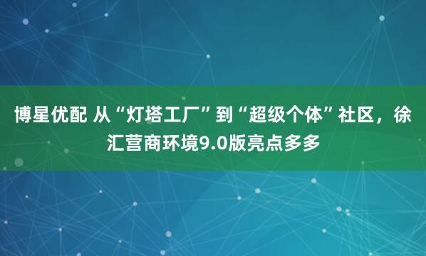 博星优配 从“灯塔工厂”到“超级个体”社区，徐汇营商环境9.0版亮点多多