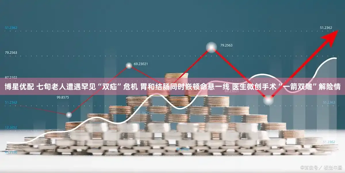 博星优配 七旬老人遭遇罕见“双疝”危机 胃和结肠同时嵌顿命悬一线 医生微创手术“一箭双雕”解险情