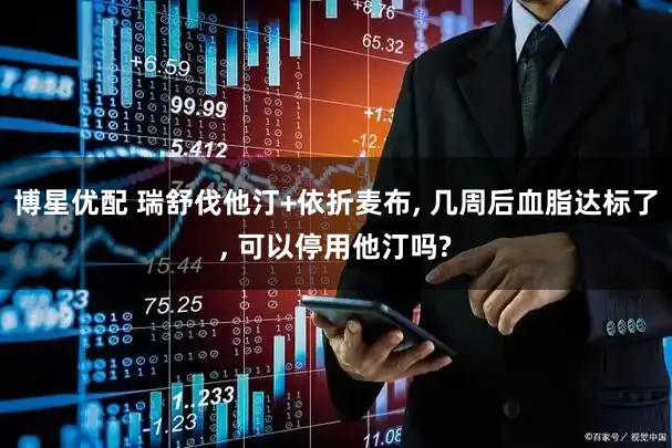 博星优配 瑞舒伐他汀+依折麦布, 几周后血脂达标了, 可以停用他汀吗?