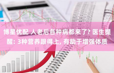 博星优配 人老后各种病都来了? 医生提醒: 3种营养跟得上, 有助于增强体质