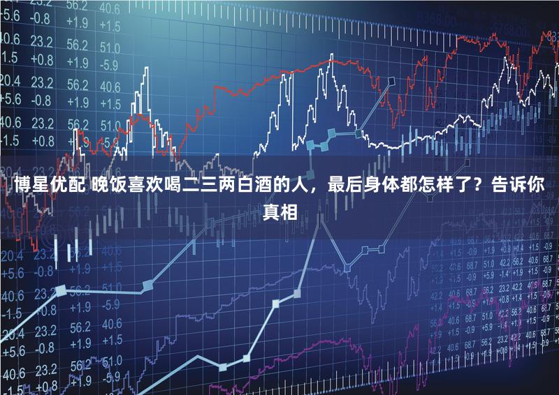 博星优配 晚饭喜欢喝二三两白酒的人，最后身体都怎样了？告诉你真相