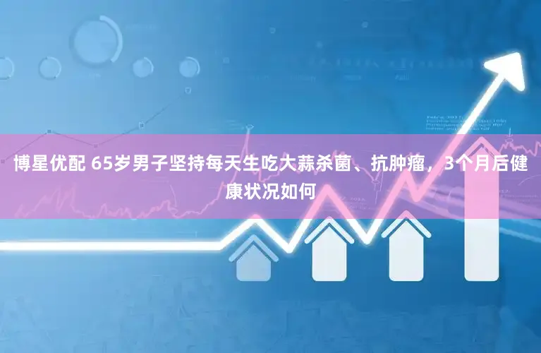 博星优配 65岁男子坚持每天生吃大蒜杀菌、抗肿瘤，3个月后健康状况如何
