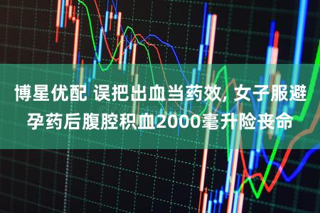 博星优配 误把出血当药效, 女子服避孕药后腹腔积血2000毫升险丧命