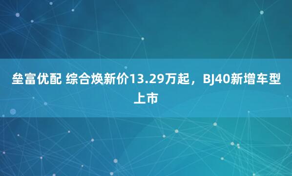 垒富优配 综合焕新价13.29万起，BJ40新增车型上市