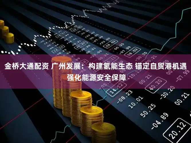 金桥大通配资 广州发展:构建氢能生态 锚定自贸港机遇 强化能源安全保障