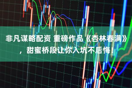 非凡谋略配资 重磅作品《杏林春满》，甜蜜桥段让你入坑不后悔！