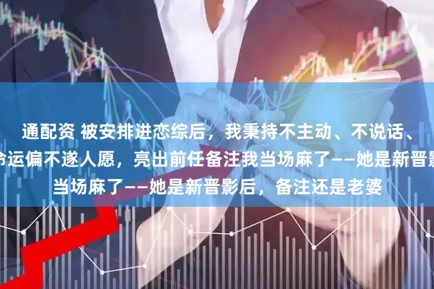 通配资 被安排进恋综后，我秉持不主动、不说话、不抢镜的原则。可命运偏不遂人愿，亮出前任备注我当场麻了——她是新晋影后，备注还是老婆