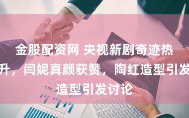 金股配资网 央视新剧奇迹热度飙升，闫妮真颜获赞，陶红造型引发讨论