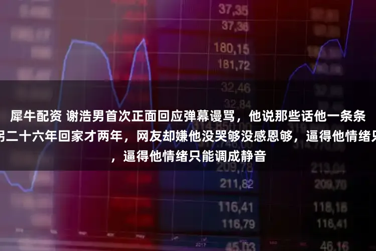 犀牛配资 谢浩男首次正面回应弹幕谩骂，他说那些话他一条条都看过，被拐二十六年回家才两年，网友却嫌他没哭够没感恩够，逼得他情绪只能调成静音