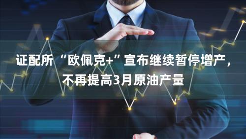 证配所 “欧佩克+”宣布继续暂停增产，不再提高3月原油产量