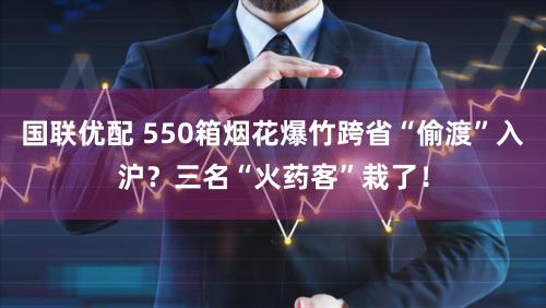 国联优配 550箱烟花爆竹跨省“偷渡”入沪？三名“火药客”栽了！