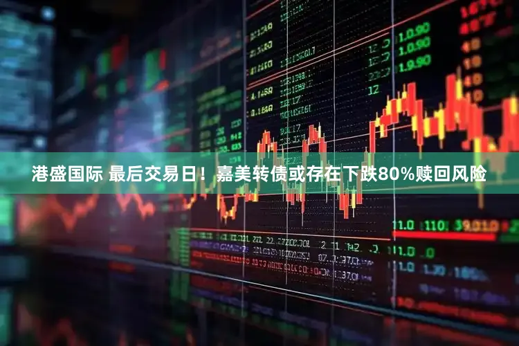 港盛国际 最后交易日！嘉美转债或存在下跌80%赎回风险