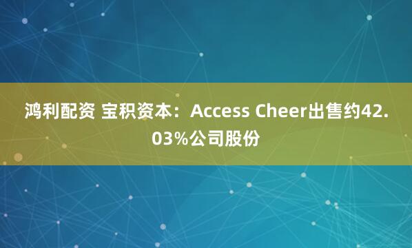 鸿利配资 宝积资本：Access Cheer出售约42.03%公司股份