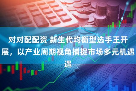 对对配配资 新生代均衡型选手王开展，以产业周期视角捕捉市场多元机遇