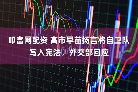 叩富网配资 高市早苗扬言将自卫队写入宪法,外交部回应