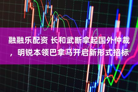 融融乐配资 长和武断拿起国外仲裁,明锐本领巴拿马开启新形式招标