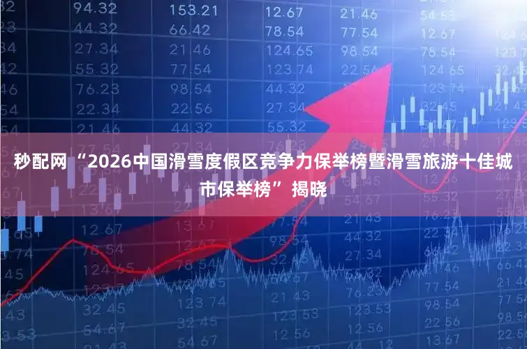 秒配网 “2026中国滑雪度假区竞争力保举榜暨滑雪旅游十佳城市保举榜” 揭晓