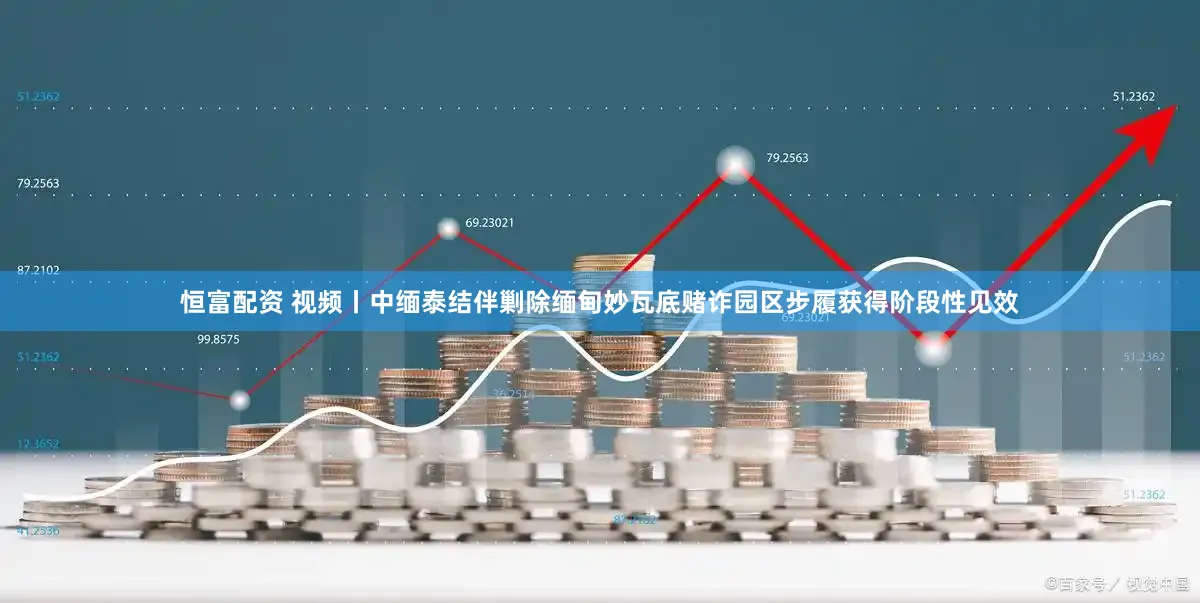 恒富配资 视频丨中缅泰结伴剿除缅甸妙瓦底赌诈园区步履获得阶段性见效