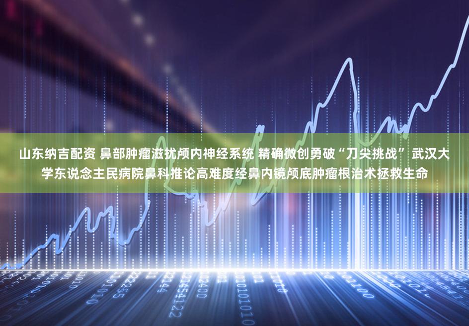 山东纳吉配资 鼻部肿瘤滋扰颅内神经系统 精确微创勇破“刀尖挑战” 武汉大学东说念主民病院鼻科推论高难度经鼻内镜颅底肿瘤根治术拯救生命