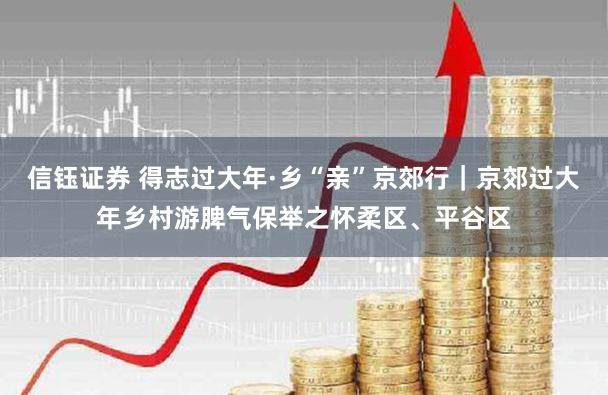 信钰证券 得志过大年·乡“亲”京郊行｜京郊过大年乡村游脾气保举之怀柔区、平谷区