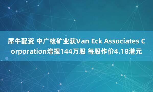 犀牛配资 中广核矿业获Van Eck Associates Corporation增捏144万股 每股作价4.18港元