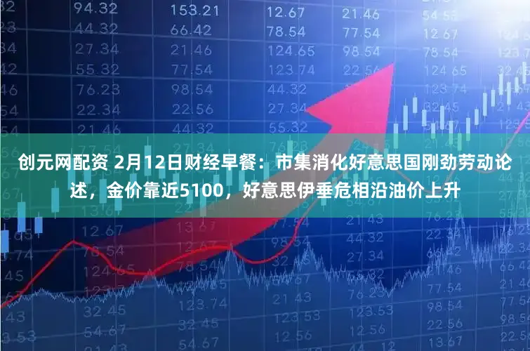 创元网配资 2月12日财经早餐：市集消化好意思国刚劲劳动论述，金价靠近5100，好意思伊垂危相沿油价上升