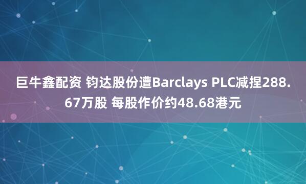 巨牛鑫配资 钧达股份遭Barclays PLC减捏288.67万股 每股作价约48.68港元