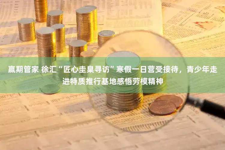 赢期管家 徐汇“匠心圭臬寻访”寒假一日营受接待，青少年走进特质推行基地感悟劳模精神