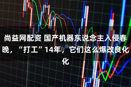 尚益网配资 国产机器东说念主入侵春晚，“打工”14年，它们这么爆改良化