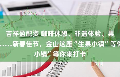 吉祥盈配资 咖啡休憩、非遗体验、果蔬采摘……新春佳节，金山这座“生果小镇”等你来打卡