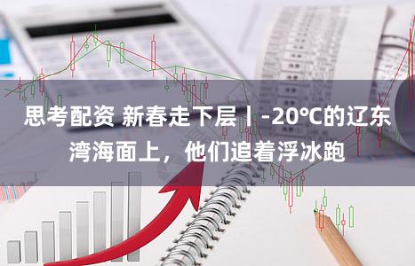 思考配资 新春走下层丨-20℃的辽东湾海面上，他们追着浮冰跑