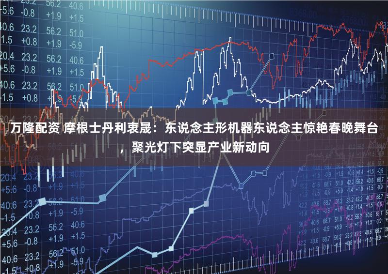 万隆配资 摩根士丹利衷晟：东说念主形机器东说念主惊艳春晚舞台，聚光灯下突显产业新动向