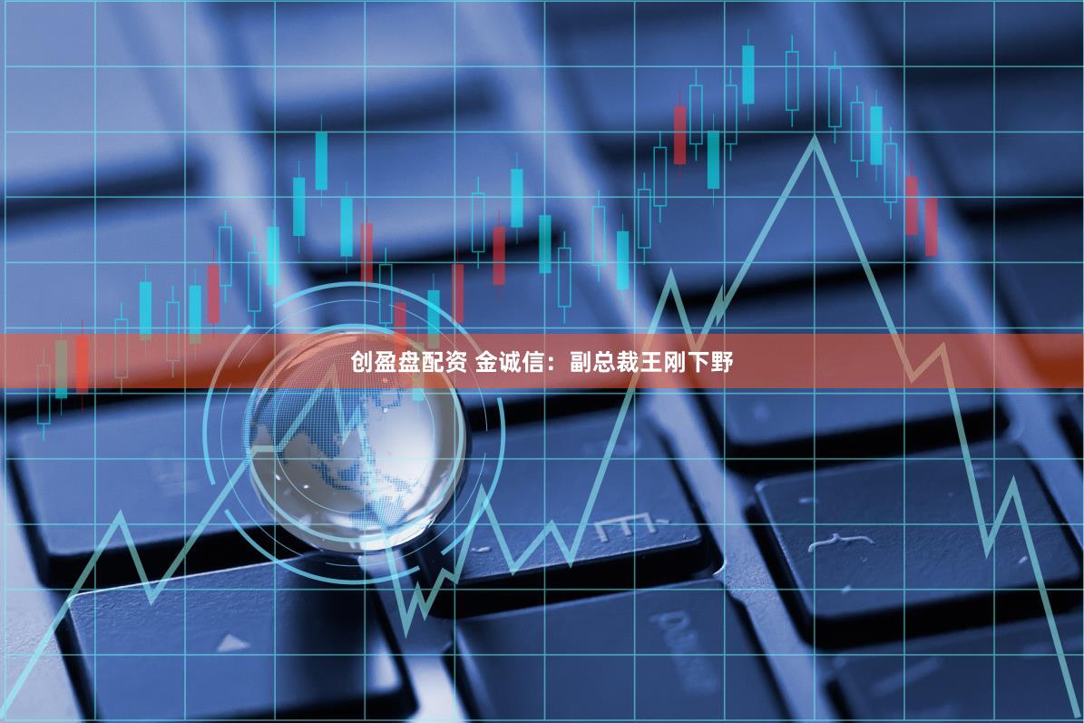 创盈盘配资 金诚信：副总裁王刚下野