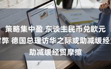 策略集中盈 东谈主民币兑欧元逆转时弊 德国总理访华之际或助减缓经贸摩擦