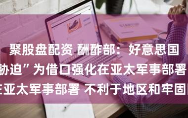 聚股盘配资 酬酢部：好意思国以所谓“中国胁迫”为借口强化在亚太军事部署 不利于地区和牢固固