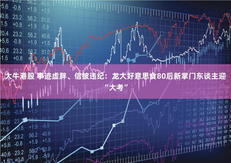 大牛港股 事迹虚胖、信披违纪:龙大好意思食80后新掌门东谈主迎“大考”