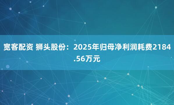 宽客配资 狮头股份：2025年归母净利润耗费2184.56万元