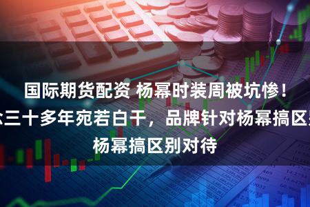 国际期货配资 杨幂时装周被坑惨！出说念三十多年宛若白干，品牌针对杨幂搞区别对待
