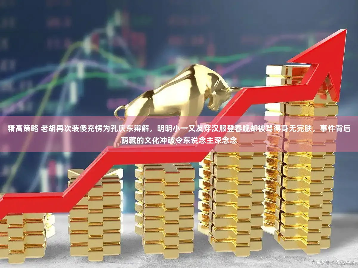 精高策略 老胡再次装傻充愣为孔庆东辩解，明明小一又友穿汉服登春晚却被骂得身无完肤，事件背后荫藏的文化冲破令东说念主深念念