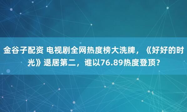 金谷子配资 电视剧全网热度榜大洗牌，《好好的时光》退居第二，谁以76.89热度登顶？