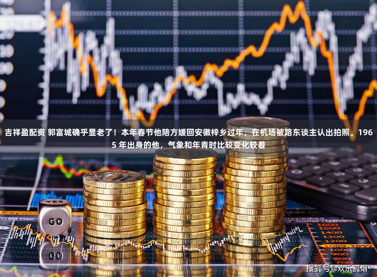 吉祥盈配资 郭富城确乎显老了！本年春节他陪方媛回安徽梓乡过年，在机场被路东谈主认出拍照。1965 年出身的他，气象和年青时比较变化较着