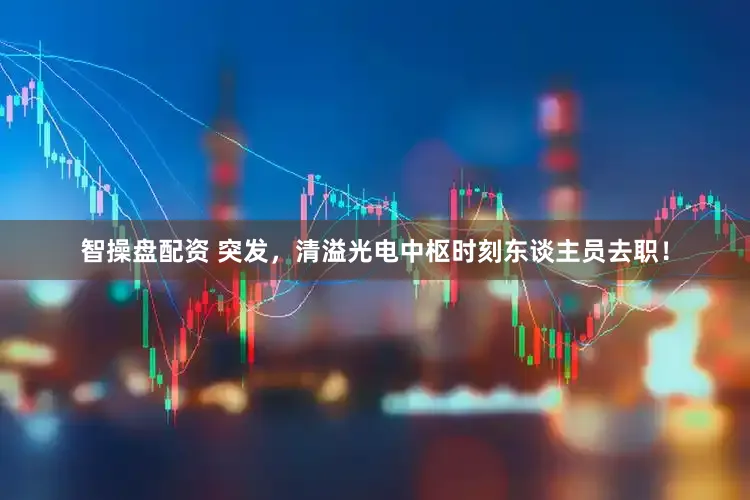 智操盘配资 突发，清溢光电中枢时刻东谈主员去职！