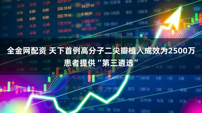 全金网配资 天下首例高分子二尖瓣植入成效为2500万患者提供“第三遴选”