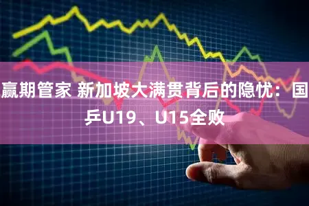 赢期管家 新加坡大满贯背后的隐忧:国乒U19、U15全败