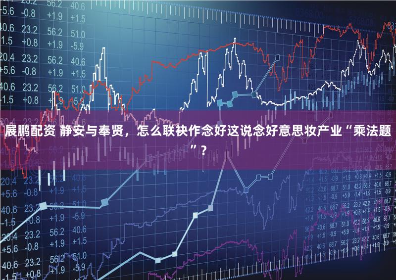 展鹏配资 静安与奉贤，怎么联袂作念好这说念好意思妆产业“乘法题”？