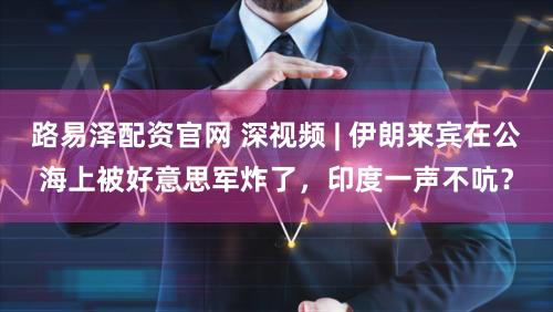 路易泽配资官网 深视频 | 伊朗来宾在公海上被好意思军炸了，印度一声不吭？