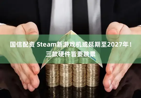 国信配资 Steam新游戏机或延期至2027年！三款硬件皆要跳票